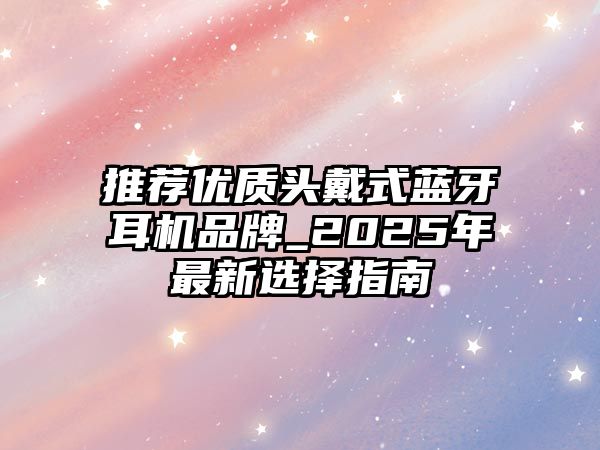 推薦優(yōu)質(zhì)頭戴式藍(lán)牙耳機品牌_2025年最新選擇指南