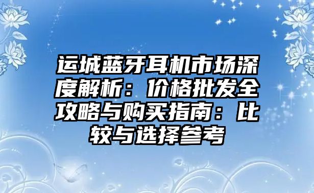 運(yùn)城藍(lán)牙耳機(jī)市場(chǎng)深度解析：價(jià)格批發(fā)全攻略與購(gòu)買(mǎi)指南：比較與選擇參考